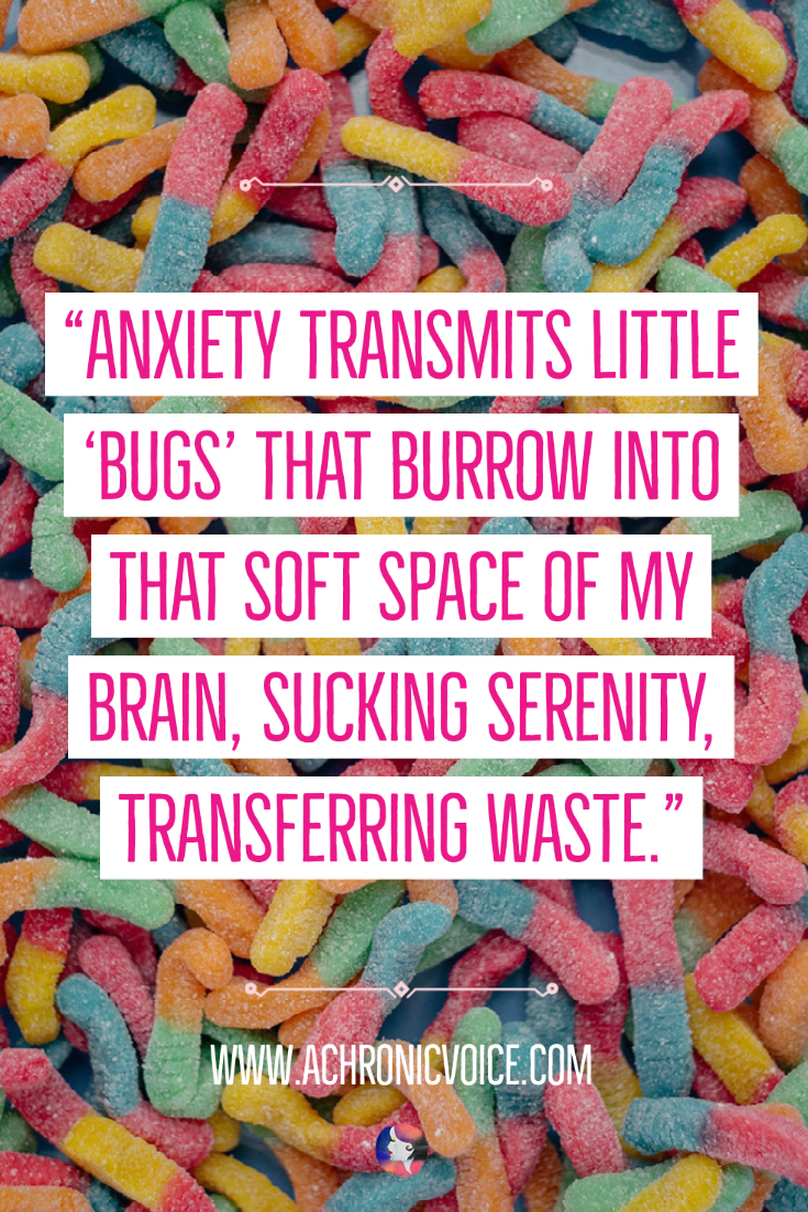 Anxiety transmits little 'bugs' that burrow into that soft space of my brain, sucking serenity, transferring waste.