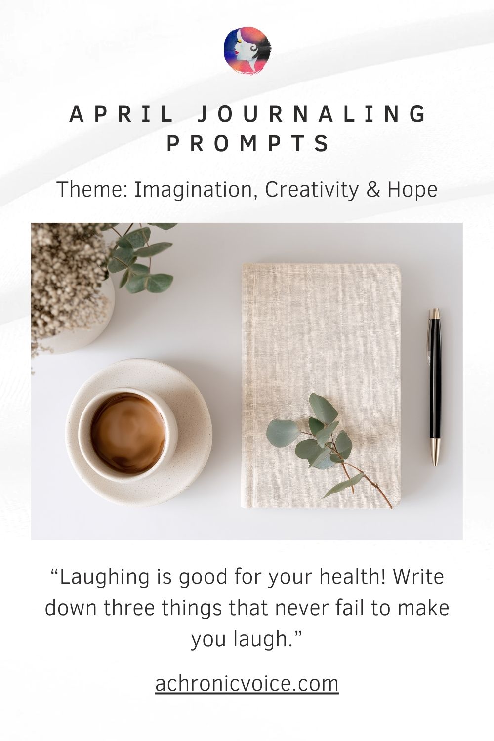 April Journaling Prompts. Theme: Imagination, Creativity and Hope. “Laughing is good for your health! Write down three things that never fail to make you laugh.” www . a chronic voice .com (A simple pastel notebook, black pen and black coffee have been laid flat on a clean white table. Eucalyptus and baby's breath are in a vase nearby. The photo gives off a Scandinavian hygge vibe.)