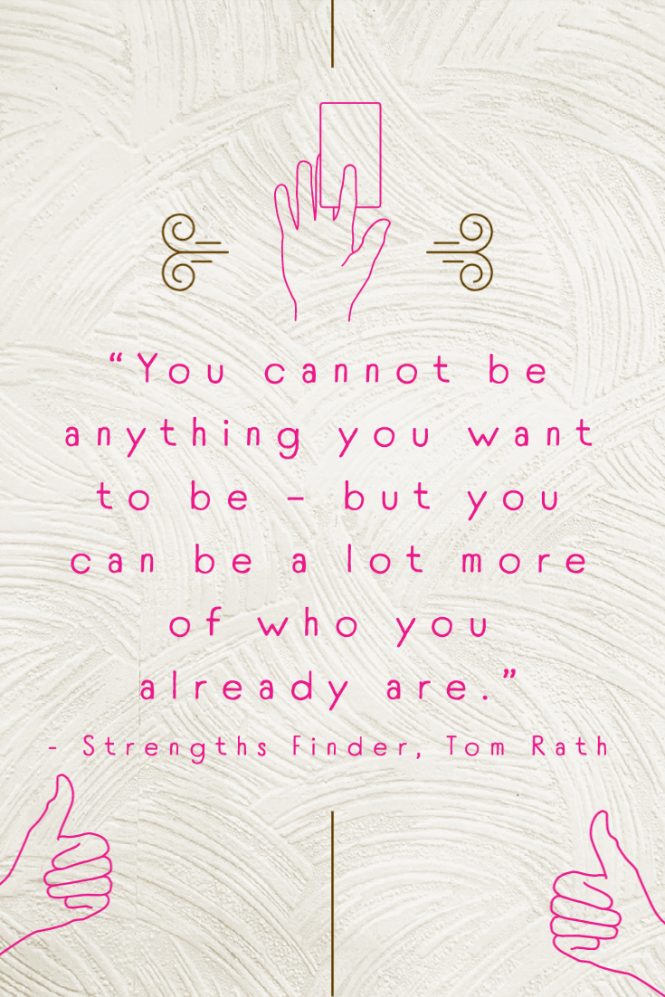 “You cannot be anything you want to be - but you can be a lot more of who you already are.” - Strengths Finder, Tom Rath