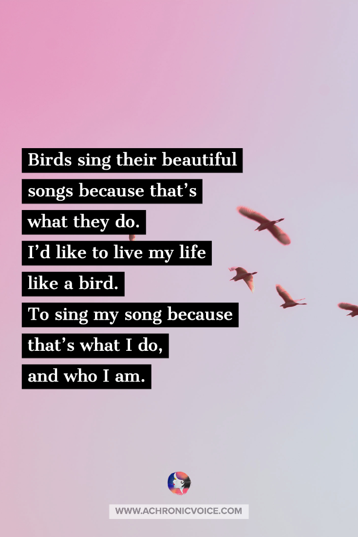 Birds sing their beautiful songs because that's what they do. I'd like to live my life like a bird. To sing my song because that's what I do, and who I am.