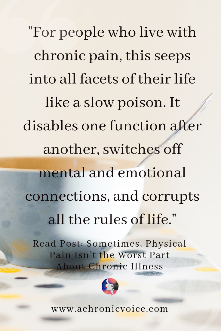 For people who live with chronic pain, this seeps into all facets of their life like a slow poison. It disables one function after another, switches off mental and emotional connections, and corrupts all the rules of life. Read the post: Sometimes, Physical Pain Isn’t the Worst Part About Chronic Illness.