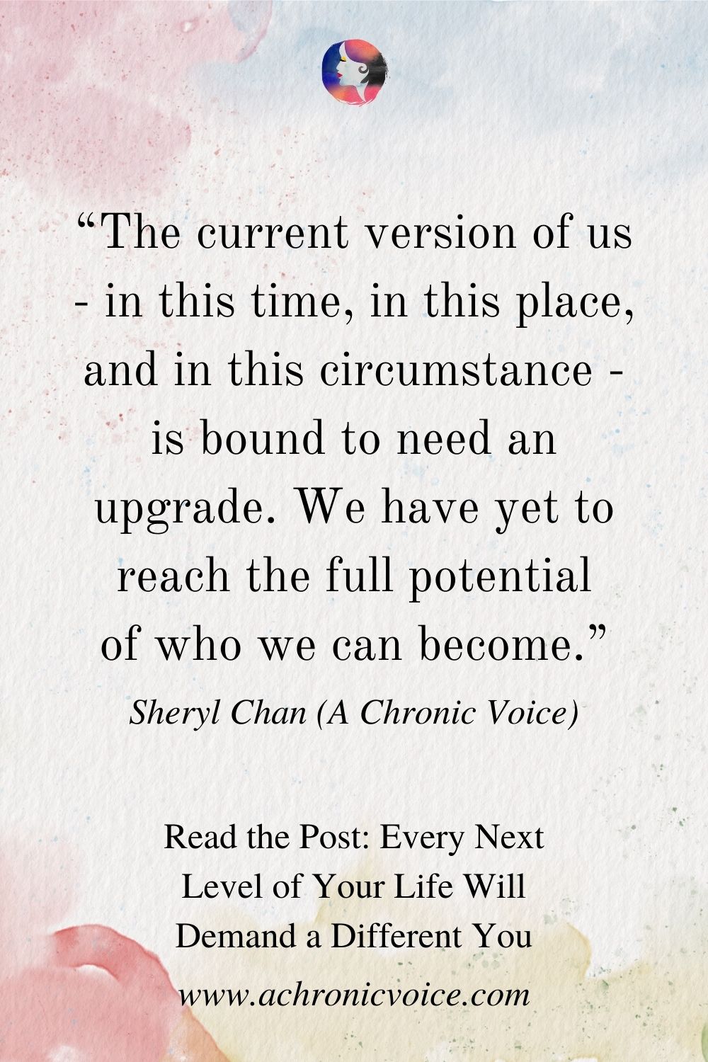 “The current version of us - in this time, in this place, and in this circumstance - is bound to need an upgrade. We have yet to reach the full potential of who we can become.” - Sheryl Chan (A Chronic Voice)