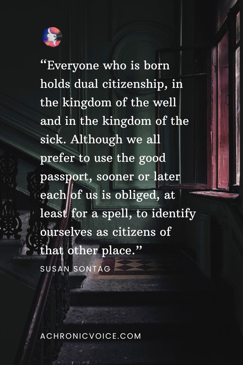 “Everyone who is born holds dual citizenship, in the kingdom of the well and in the kingdom of the sick. Although we all prefer to use the good passport, sooner or later each of us is obliged, at least for a spell, to identify ourselves as citizens of that other place.” — Susan Sontag