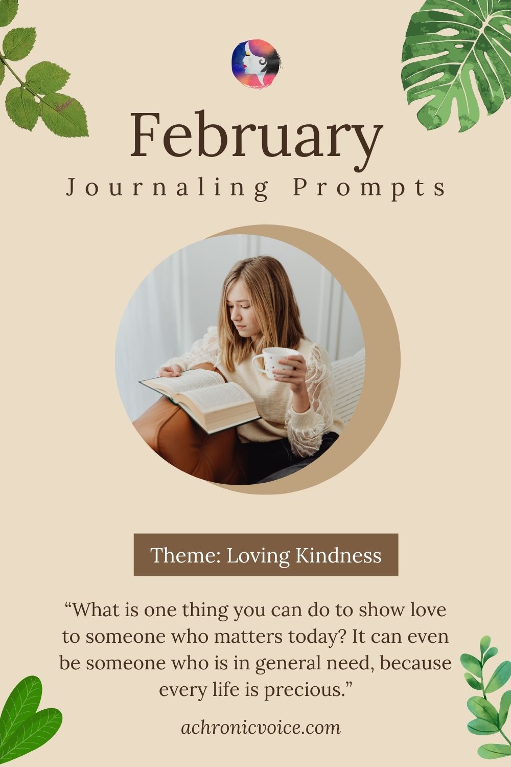 February Journaling Prompts. Theme: Loving Kindness. “What is one thing you can do to show love to someone who matters today? It can even be someone who is in general need, because every life is precious.”