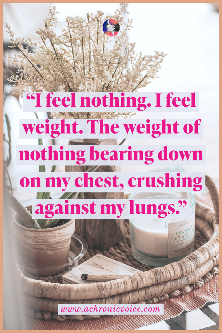 I feel nothing. I feel weight. The weight of nothing bearing down on my chest, crushing against my lungs. Breathing requires conscious effort, as my body has forgotten its natural rhythm.