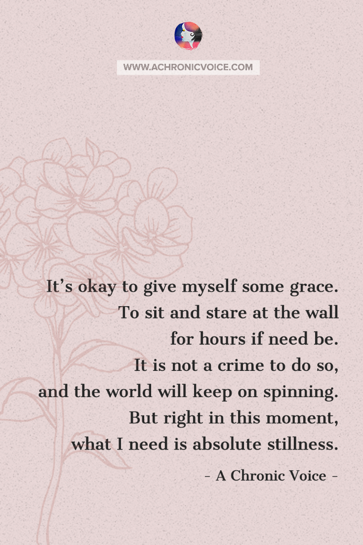 I’ve learned that it’s okay to give myself grace. To sit and stare at the wall for hours if need be. It is not a crime to do so, and the world will keep on spinning. But right in that moment, what I needed was absolute stillness.