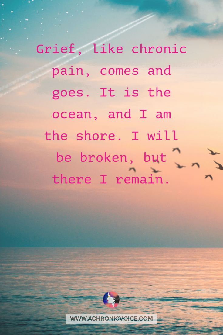 Grief, like chronic pain, comes and goes. It is the ocean, and I am the shore. I will be broken, but there I remain. When it comes, it comes. When it goes, it goes. But sit with it, and you’ll be okay.
