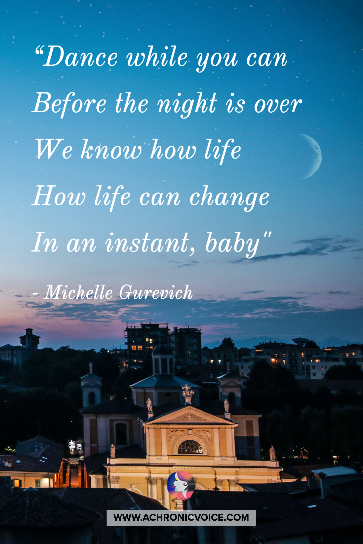 Dance while you can, Before the night is over, We know how life, How life can change, In an instant, baby. Dance while you can, Don’t you know life is horror, I’ve seen how fast it can change.” - Michelle Gurevich
