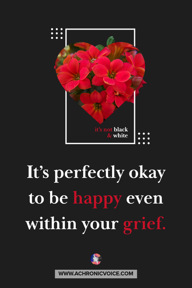 It’s perfectly okay to be happy even within your grief. There are no bad or good emotions, only negative or positive reactions and responses to them.