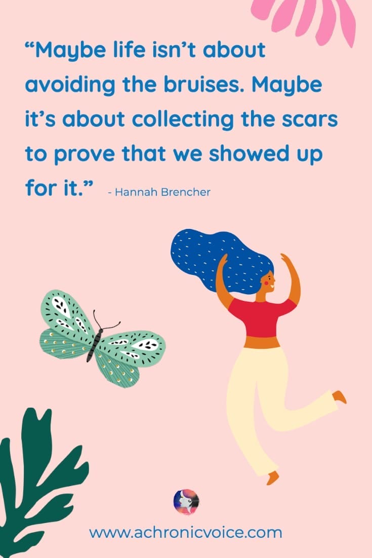 Maybe life isn’t about avoiding the bruises. Maybe it’s about collecting the scars to prove that we showed up for it.' — Hannah Brencher Quote