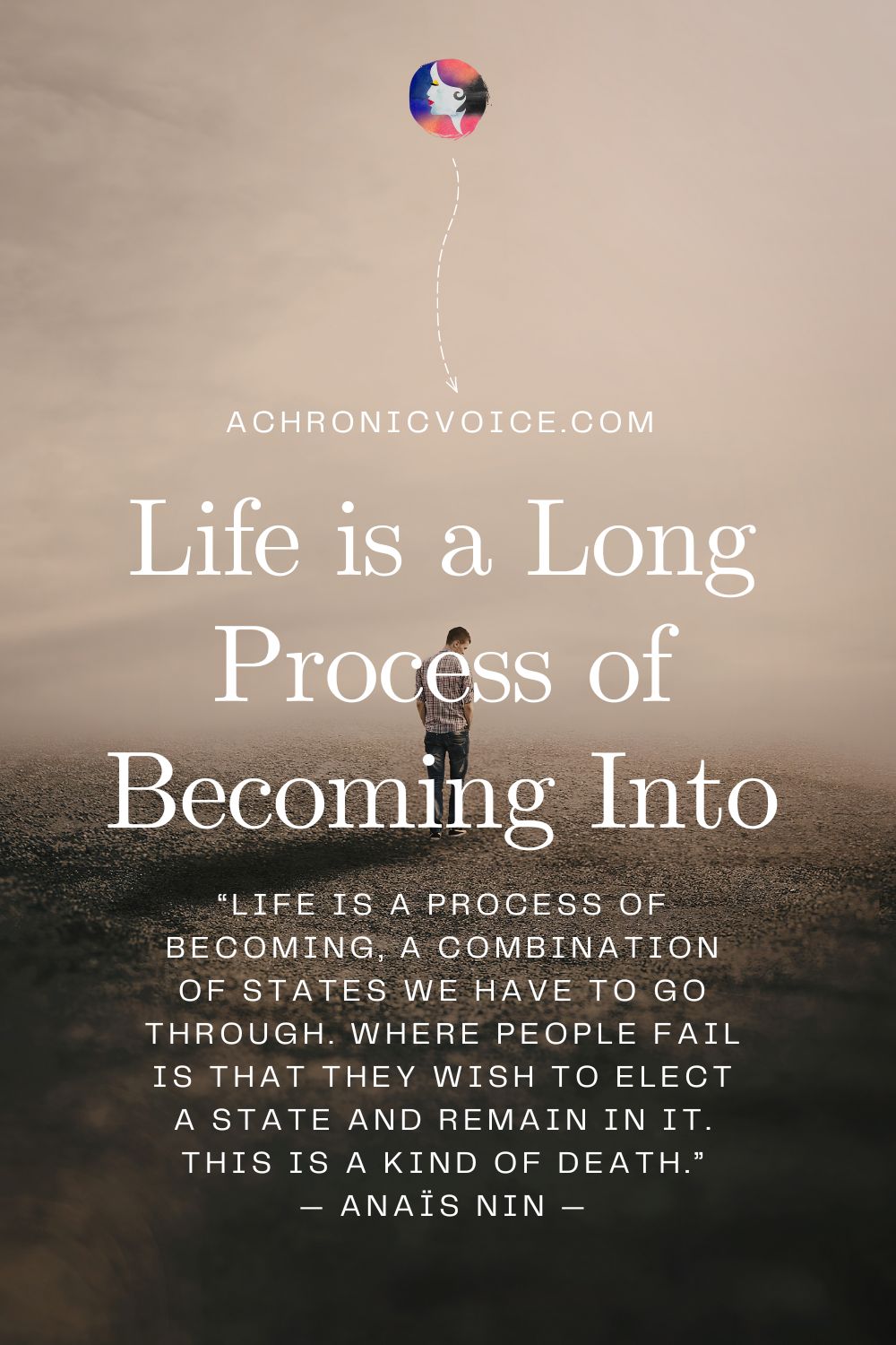 Life is a Long Process of Becoming Into. “Life is a process of becoming, a combination of states we have to go through. Where people fail is that they wish to elect a state and remain in it. This is a kind of death.” — Anaïs Nin — Read on: A Chronic Voice .com