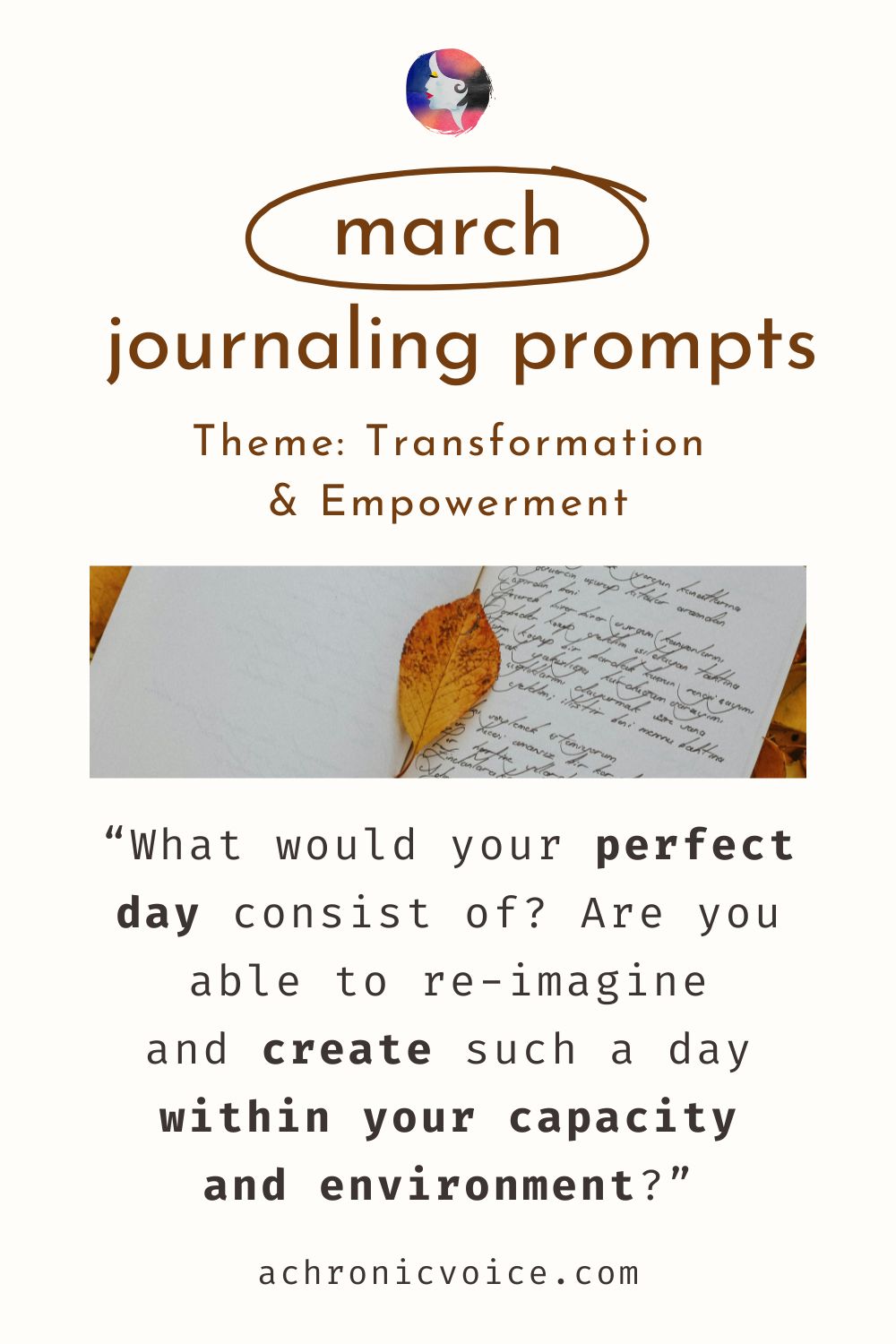 March Journaling Prompts. Theme: Transformation and Empowerment. “What would your perfect day consist of? Are you able to re-imagine and create such a day within your capacity and environment?”