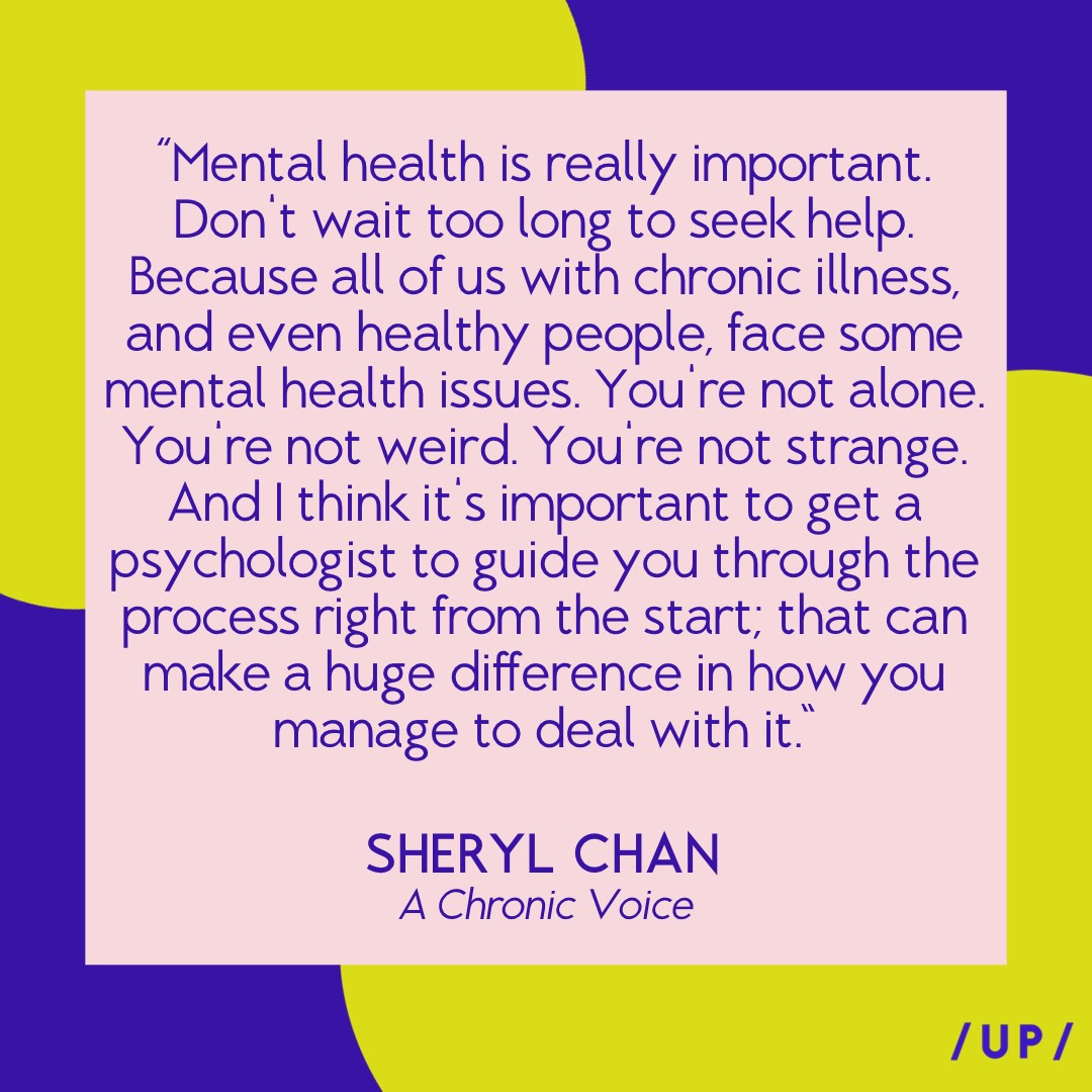 “Mental health is really important. Don't wait too long to seek help. Because all of us with chronic illness, and even healthy people, face some nental health issues. You re not alone. You're not weird. You're not strange. And I think it's important to get a psychologist to guide you through the process right from the start; that can make a huge difference in how you manage to deal with it.” - Sheryl Chan of A Chronic Voice