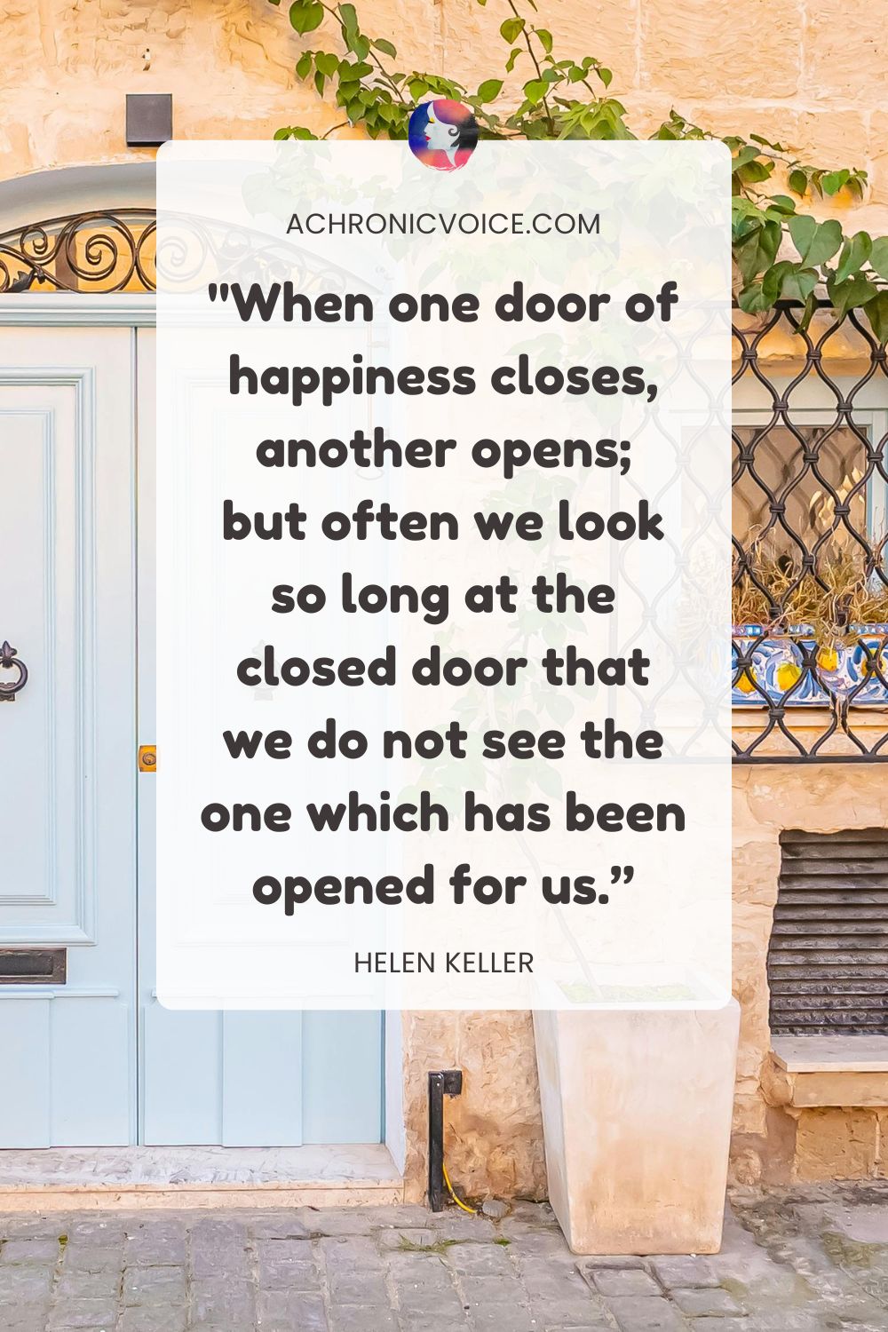 “When one door of happiness closes, another opens; but often we look so long at the closed door that we do not see the one which has been opened for us.” — Helen Keller