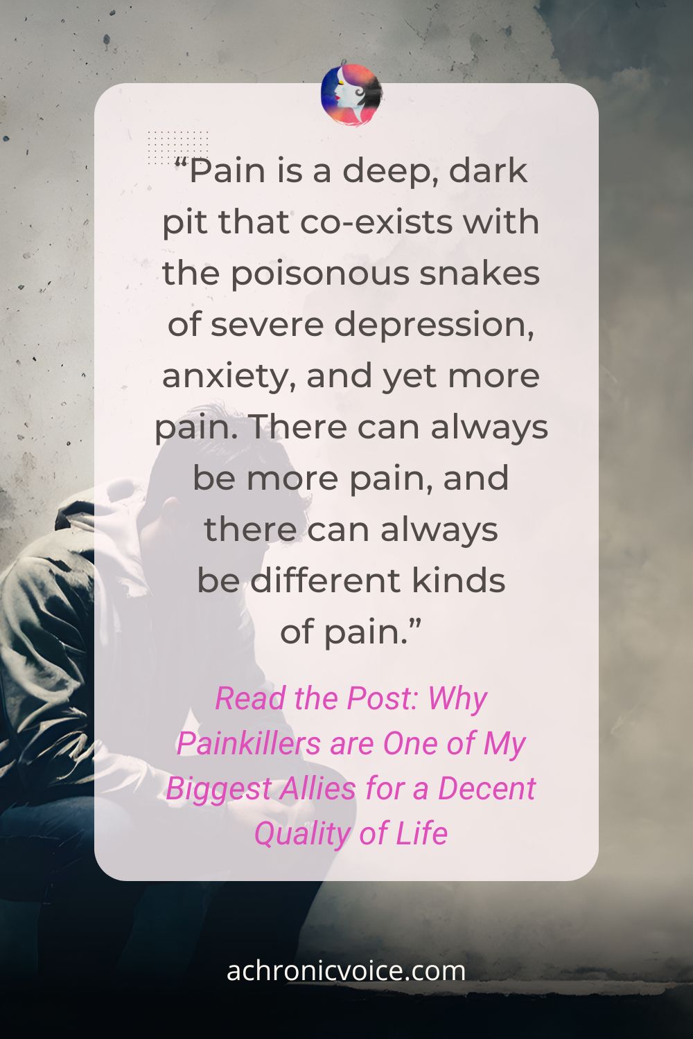 “Pain is a deep, dark pit that co-exists with the poisonous snakes of severe depression, anxiety, and yet more pain. There can always be more pain, and there can always be different kinds of pain.” Read the Post: Why Painkillers are One of My Biggest Allies for a Decent Quality of Life, on A Chronic Voice .com