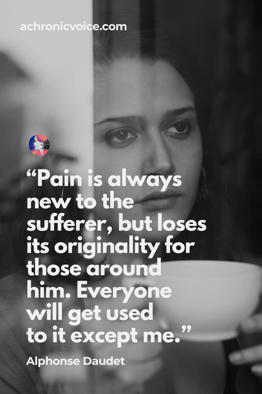 “Pain is always new to the sufferer, but loses its originality for those around him. Everyone will get used to it except me.” ― Alphonse Daudet, In the Land of Pain