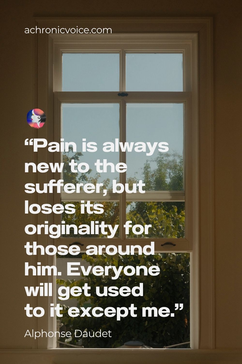 “Pain is always new to the sufferer, but loses its originality for those around him. Everyone will get used to it except me.” ― Alphonse Daudet, In the Land of Pain