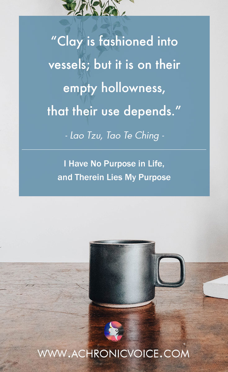 Clay is fashioned into vessels; but it is on their empty hollowness, that their use depends. ― Lao Tzu, Tao Te Ching. Read: I Have No Purpose in Life, and Therein Lies My Purpose.