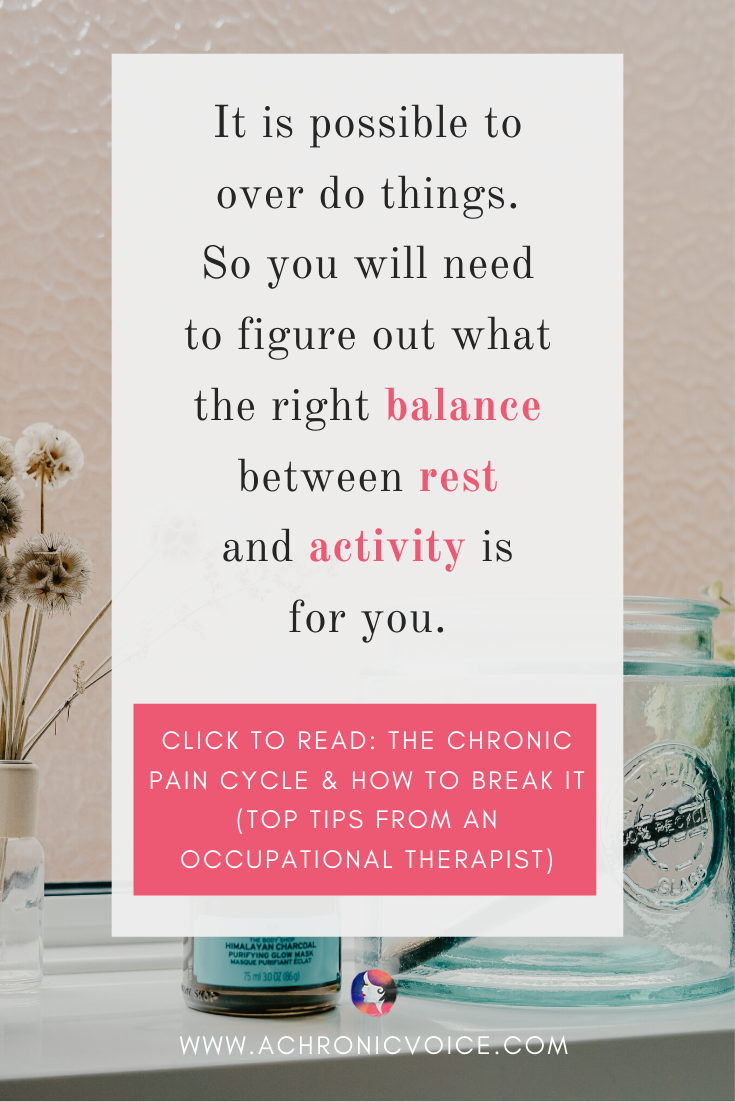 It is possible to over do things. So you will need to figure out what the right balance between rest and activity is for you. Click To Read: The Chronic Pain Cycle & How To Break It (Top Tips From An Occupational Therapist)