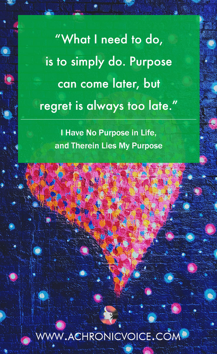 What I need to do, is to simply do. Life purpose can come later, but regret is always too late. Read: I Have No Purpose in Life, and Therein Lies My Purpose.