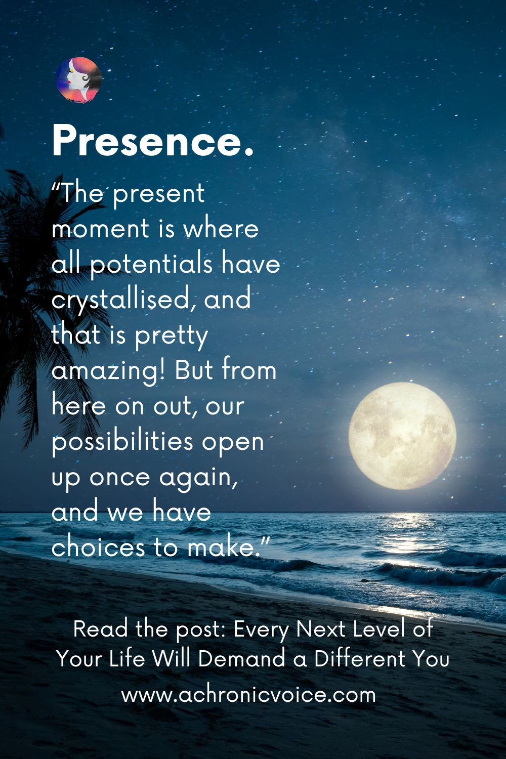 Presence. “The present moment is where all potentials have crystallised, and that is pretty amazing! But from here on out, our possibilties open up once again, and we have choices to make.”