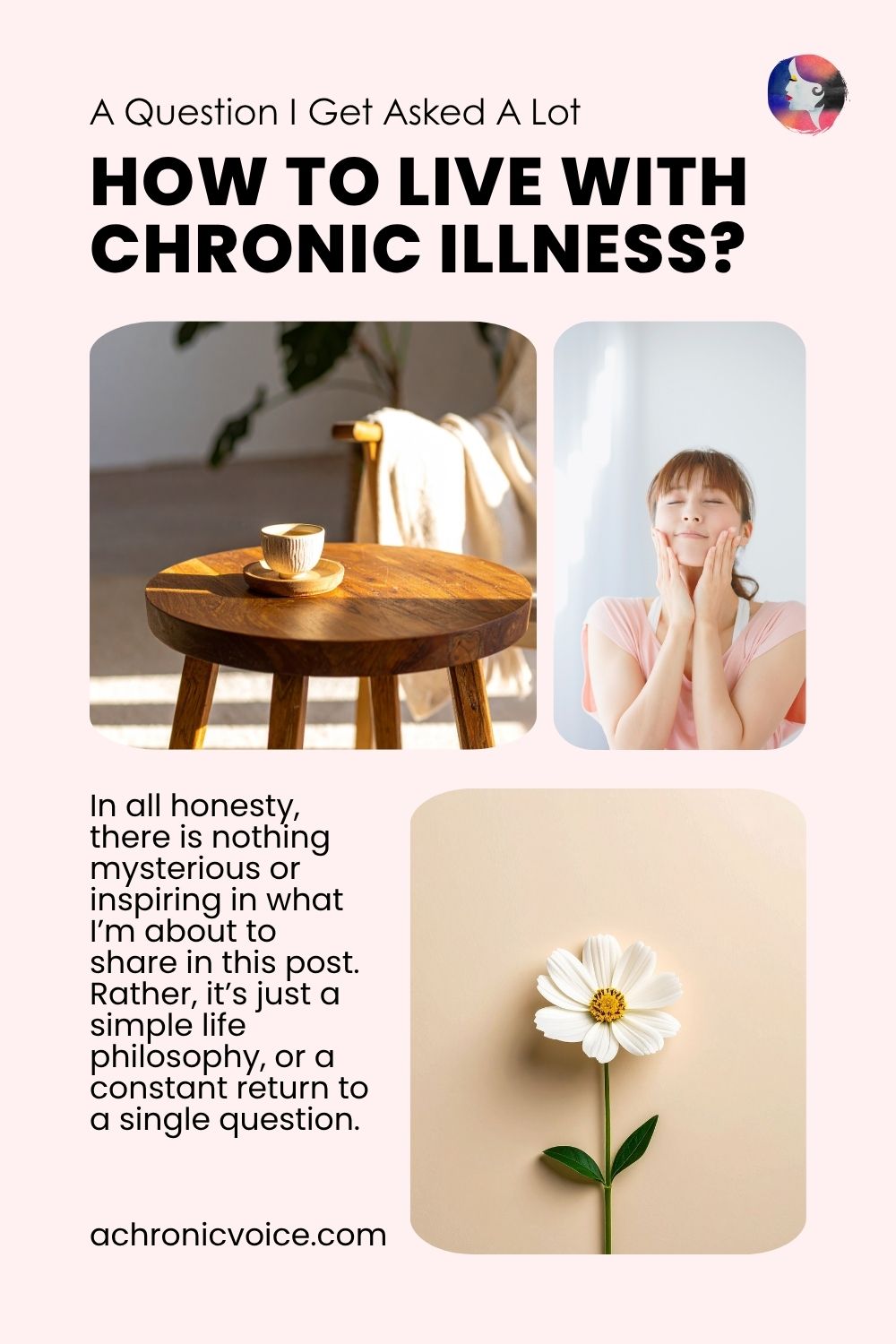 A Question I Get Asked A Lot: How to Live with Chronic Illness? In all honesty, there is nothing mysterious or inspiring in what I’m about to share in this post. Rather, it’s just a simple life philosophy, or a constant return to a single question. Read on: A Chronic Voice .com