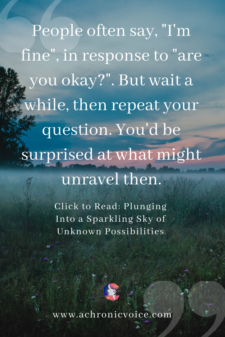 People often say, “I’m fine” in response to “are you okay?”. But wait a while, then repeat your question. You’d be surprised at what might unravel then.