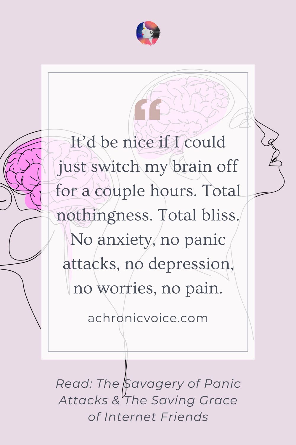 “It’d be nice if I could just switch my brain off for a couple hours. Total nothingness. Total bliss. No anxiety, no panic attacks, no depression, no worries, no pain.” Read the post: The Savagery of Panic Attacks, and The Saving Grace of Internet Friends on A Chronic Voice .com